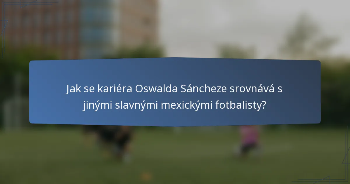 Jak se kariéra Oswalda Sáncheze srovnává s jinými slavnými mexickými fotbalisty?